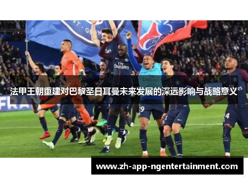 法甲王朝重建对巴黎圣日耳曼未来发展的深远影响与战略意义 法甲王朝重建对巴黎圣日耳曼未来发展的深远影响与战略意义