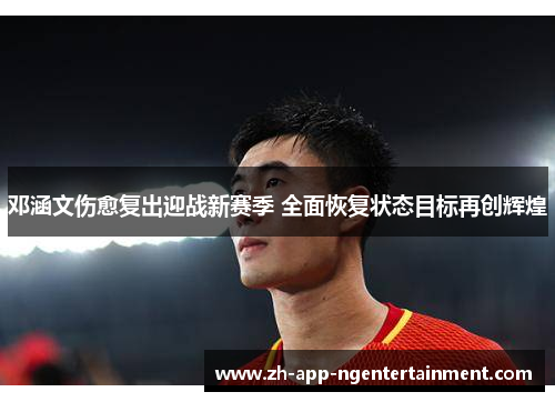 邓涵文伤愈复出迎战新赛季 全面恢复状态目标再创辉煌